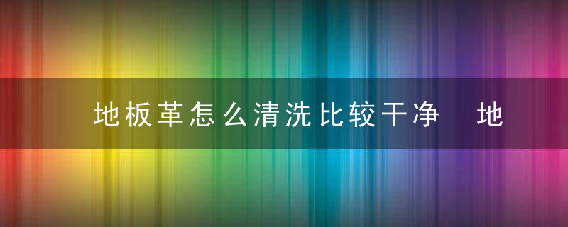 地板革怎么清洗比较干净 地板革清洗比较干净的方法